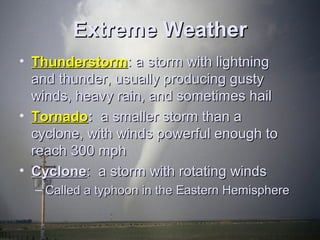 EExxttrreemmee WWeeaatthheerr 
• TThhuunnddeerrssttoorrmm:: aa ssttoorrmm wwiitthh lliigghhttnniinngg 
aanndd tthhuunnddeerr,, uussuuaallllyy pprroodduucciinngg gguussttyy 
wwiinnddss,, hheeaavvyy rraaiinn,, aanndd ssoommeettiimmeess hhaaiill 
• TToorrnnaaddoo:: aa ssmmaalllleerr ssttoorrmm tthhaann aa 
ccyycclloonnee,, wwiitthh wwiinnddss ppoowweerrffuull eennoouugghh ttoo 
rreeaacchh 330000 mmpphh 
• CCyycclloonnee:: aa ssttoorrmm wwiitthh rroottaattiinngg wwiinnddss 
– CCaalllleedd aa ttyypphhoooonn iinn tthhee EEaasstteerrnn HHeemmiisspphheerree 
 