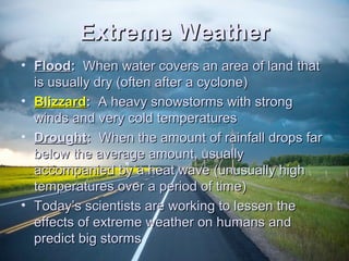 EExxttrreemmee WWeeaatthheerr 
• FFlloooodd:: WWhheenn wwaatteerr ccoovveerrss aann aarreeaa ooff llaanndd tthhaatt 
iiss uussuuaallllyy ddrryy ((oofftteenn aafftteerr aa ccyycclloonnee)) 
• BBlliizzzzaarrdd:: AA hheeaavvyy ssnnoowwssttoorrmmss wwiitthh ssttrroonngg 
wwiinnddss aanndd vveerryy ccoolldd tteemmppeerraattuurreess 
• DDrroouugghhtt:: WWhheenn tthhee aammoouunntt ooff rraaiinnffaallll ddrrooppss ffaarr 
bbeellooww tthhee aavveerraaggee aammoouunntt,, uussuuaallllyy 
aaccccoommppaanniieedd bbyy aa hheeaatt wwaavvee ((uunnuussuuaallllyy hhiigghh 
tteemmppeerraattuurreess oovveerr aa ppeerriioodd ooff ttiimmee)) 
• TTooddaayy’’ss sscciieennttiissttss aarree wwoorrkkiinngg ttoo lleesssseenn tthhee 
eeffffeeccttss ooff eexxttrreemmee wweeaatthheerr oonn hhuummaannss aanndd 
pprreeddiicctt bbiigg ssttoorrmmss 
 