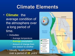 CClliimmaattee EElleemmeennttss 
• Climate: the 
average condition of 
the atmosphere over 
a long period of 
time. 
– Includes: 
• Average temperature 
• Average precipitation 
• Amount of change from 
one season to another 
– Usually is calculated 
over a period of 30 years 
 