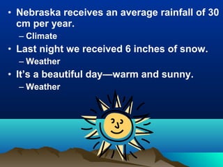 • Nebraska receives an average rainfall of 30 
cm per year. 
– Climate 
• Last night we received 6 inches of snow. 
– Weather 
• It’s a beautiful day—warm and sunny. 
– Weather 
 