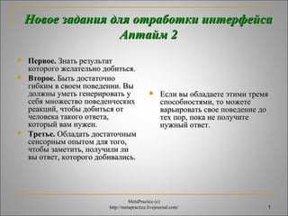 Новое задания ддлляя ооттррааббооттккии ииннттееррффееййссаа 
1 
ААппттаайймм 22 
 ППееррввооее.. ЗЗннааттьь ррееззууллььттаатт 
ккооттооррооггоо жжееллааттееллььнноо ддооббииттььссяя.. 
 ВВттооррооее.. ББыыттьь ддооссттааттооччнноо 
ггииббккиимм вв ссввооеемм ппооввееддееннииии.. ВВыы 
ддооллжжнныы ууммееттьь ггееннееррииррооввааттьь уу 
ссееббяя ммнноожжеессттввоо ппооввееддееннччеессккиихх 
ррееааккцциийй,, ччттооббыы ддооббииттььссяя оотт 
ччееллооввееккаа ттааккооггоо ооттввееттаа,, 
ккооттооррыыйй вваамм ннуужжеенн.. 
 ТТррееттььее.. ООббллааддааттьь ддооссттааттооччнныымм 
ссееннссооррнныымм ооппыыттоомм ддлляя ттооггоо,, 
ччттооббыы ззааммееттииттьь,, ппооллууччииллии ллии 
ввыы ооттввеетт,, ккооттооррооггоо ддооббииввааллииссьь.. 
 ЕЕссллии ввыы ооббллааддааееттее ээттииммии ттррееммяя 
ссппооссооббннооссттяяммии,, ттоо ммоожжееттее 
ввааррььииррооввааттьь ссввооее ппооввееддееннииее ддоо 
ттеехх ппоорр,, ппооккаа ннее ппооллууччииттее 
ннуужжнныыйй ооттввеетт.. 
MetaPractice (с) 
http://metapractice.livejournal.com/ 
 