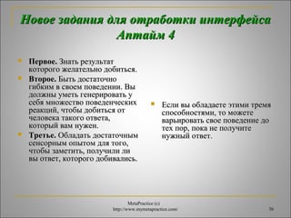 Новое задания ддлляя ооттррааббооттккии ииннттееррффееййссаа 
ААппттаайймм 44 
 ППееррввооее.. ЗЗннааттьь ррееззууллььттаатт 
ккооттооррооггоо жжееллааттееллььнноо ддооббииттььссяя.. 
 ВВттооррооее.. ББыыттьь ддооссттааттооччнноо 
ггииббккиимм вв ссввооеемм ппооввееддееннииии.. ВВыы 
ддооллжжнныы ууммееттьь ггееннееррииррооввааттьь уу 
ссееббяя ммнноожжеессттввоо ппооввееддееннччеессккиихх 
ррееааккцциийй,, ччттооббыы ддооббииттььссяя оотт 
ччееллооввееккаа ттааккооггоо ооттввееттаа,, 
ккооттооррыыйй вваамм ннуужжеенн.. 
 ТТррееттььее.. ООббллааддааттьь ддооссттааттооччнныымм 
ссееннссооррнныымм ооппыыттоомм ддлляя ттооггоо,, 
ччттооббыы ззааммееттииттьь,, ппооллууччииллии ллии 
ввыы ооттввеетт,, ккооттооррооггоо ддооббииввааллииссьь.. 
 ЕЕссллии ввыы ооббллааддааееттее ээттииммии ттррееммяя 
ссппооссооббннооссттяяммии,, ттоо ммоожжееттее 
ввааррььииррооввааттьь ссввооее ппооввееддееннииее ддоо 
ттеехх ппоорр,, ппооккаа ннее ппооллууччииттее 
ннуужжнныыйй ооттввеетт.. 
MetaPractice (с) 
http://www.mymetapractice.com/ 36 
 