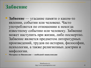 MetaPractice (с) 
http://www.mymetapractice.com/ 41 
Забвение 
 Забвение — угасание памяти о каком-то 
явлении, событии или человеке. Часто 
употребляется по отношению к некогда 
известному событию или человеку. Забвение 
может наступить при жизни, либо посмертно. 
Забвение является предметом литературных 
произведений, трудов по истории, философии, 
психологии, а также религиозных доктрин и 
мифологии. 
 Материал из Википедии — свободной энциклопедии 
 