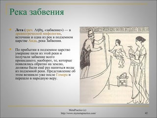  Лета (греч. Λήθη, «забвение») — в 
древнегреческой мифологии, 
источник и одна из рек в подземном 
царстве Аида, река Забвения. 
 По прибытии в подземное царство 
умершие пили из этой реки и 
получали забвение всего 
прошедшего; наоборот, те, которые 
появлялись обратно на землю, 
должны были ещё раз напиться воды 
из подземной реки. Представление об 
этом возникло уже после Гомера и 
перешло в народную веру. 
MetaPractice (с) 
Река забвения 
http://www.mymetapractice.com/ 42 
 
