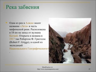 название «Лета» в честь 
мифической реки. Расположена 
в 18 км на запад от вулкана 
Катмай. Открыта и названа в 
1917 так Робертом Ф. Григгсом 
(Robert F. Griggs), в одной из 
экспедиций 
Национального Географического Общества США 
. 
MetaPractice (с) 
Река забвения 
 Одна из рек в Аляске носит 
http://www.mymetapractice.com/ 43 
 