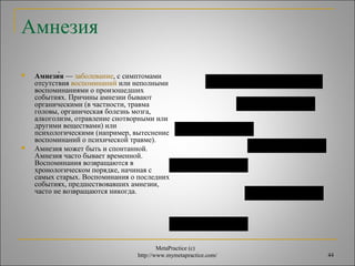 MetaPractice (с) 
http://www.mymetapractice.com/ 44 
Амнезия 
 Амнези́я — заболевание, с симптомами 
отсутствия воспоминаний или неполными 
воспоминаниями о произошедших 
событиях. Причины амнезии бывают 
органическими (в частности, травма 
головы, органическая болезнь мозга, 
алкоголизм, отравление снотворными или 
другими веществами) или 
психологическими (например, вытеснение 
воспоминаний о психической травме). 
 Амнезия может быть и спонтанной. 
Амнезия часто бывает временной. 
Воспоминания возвращаются в 
хронологическом порядке, начиная с 
самых старых. Воспоминания о последних 
событиях, предшествовавших амнезии, 
часто не возвращаются никогда. 
Амнезия амнезия амнезия 
амнезия амнезия 
амнезия амнезия 
амнезия амнезия 
амнезия амнезия 
амнезия амнезия 
амнезия амнезия 
 