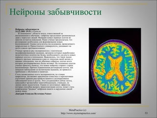 Нейроны забывчивости 
MetaPractice (с) 
http://www.mymetapractice.com/ 53 
 Нейроны забывчивости 
14.12.2001 19:51 | xTerra.ru 
В гиппокампе - области мозга, ответственной за 
воспоминания и обучение - нейроны продолжают размножаться 
даже у взрослых людей. Функции новых нервных клеток во 
многом остаются неясными. Ранее ученые предполагали, что 
регенерация необходима для формирования новых 
воспоминаний. Однако результаты исследования, проведенного 
неврологами из Принстонского университета, указывают на 
нечто совсем противоположное. 
 Ученые провели ряд экспериментов с генетически 
модифицированными мышами, организм которых вырабатывал 
недостаточное количество белка, необходимого для роста новых 
нервных клеток в гиппокампе. Выяснилось, что такие мыши 
намного прочнее запомнили один из эпизодов своей жизни, а 
именно электрошок, чем их обычные собратья, клетки мозга 
которых регенерировались более активно. На основании опытов 
ученые пришли к выводу, что новые нейроны стирают старые 
воспоминания. Причем ограниченная регенерация клеток, как 
показали наблюдения за мутантными мышами, не привела к 
проблемам с обучением и памятью. 
 Столь неожиданные итоги экспериментов, по словам 
неврологов, заставляют критически отнестись к перспективам 
клеточной терапии расстройств памяти и дегенеративных 
заболеваний мозга в целом. Этот создающийся сейчас метод, 
кажущийся чрезвычайно многообещающим, очевидно, не 
лишен своих недостатков. Одним из негативных эффектов, 
которые способна вызвать трансплантация клеток, может стать 
повреждение "родных" нейронов памяти и нарушение связей 
между ними. 
 Дмитрий Томилов Источник:Nature 
 