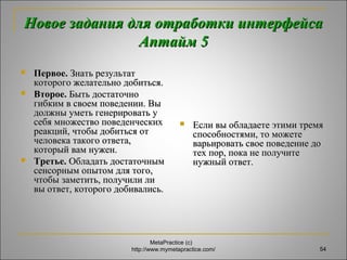 Новое задания ддлляя ооттррааббооттккии ииннттееррффееййссаа 
ААппттаайймм 55 
 ППееррввооее.. ЗЗннааттьь ррееззууллььттаатт 
ккооттооррооггоо жжееллааттееллььнноо ддооббииттььссяя.. 
 ВВттооррооее.. ББыыттьь ддооссттааттооччнноо 
ггииббккиимм вв ссввооеемм ппооввееддееннииии.. ВВыы 
ддооллжжнныы ууммееттьь ггееннееррииррооввааттьь уу 
ссееббяя ммнноожжеессттввоо ппооввееддееннччеессккиихх 
ррееааккцциийй,, ччттооббыы ддооббииттььссяя оотт 
ччееллооввееккаа ттааккооггоо ооттввееттаа,, 
ккооттооррыыйй вваамм ннуужжеенн.. 
 ТТррееттььее.. ООббллааддааттьь ддооссттааттооччнныымм 
ссееннссооррнныымм ооппыыттоомм ддлляя ттооггоо,, 
ччттооббыы ззааммееттииттьь,, ппооллууччииллии ллии 
ввыы ооттввеетт,, ккооттооррооггоо ддооббииввааллииссьь.. 
 ЕЕссллии ввыы ооббллааддааееттее ээттииммии ттррееммяя 
ссппооссооббннооссттяяммии,, ттоо ммоожжееттее 
ввааррььииррооввааттьь ссввооее ппооввееддееннииее ддоо 
ттеехх ппоорр,, ппооккаа ннее ппооллууччииттее 
ннуужжнныыйй ооттввеетт.. 
MetaPractice (с) 
http://www.mymetapractice.com/ 54 
 