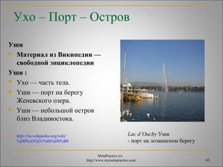 Ухо – Порт – Остров 
Уши 
 Материал из Википедии — 
свободной энциклопедии 
Уши : 
 Ухо — часть тела. 
 Уши — порт на берегу 
Женевского озера. 
 Уши — небольшой остров 
близ Владивостока. 
MetaPractice (с) 
http://www.mymetapractice.com/ 63 
 http://ru.wikipedia.org/wiki/ 
%D0%A3%D1%88%D0%B8 
Lac d’Ouchy Уши 
- порт на лозаннском берегу 
 