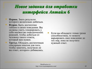 ННооввооее ззааддаанниияя ддлляя ооттррааббооттккии 
ииннттееррффееййссаа ААппттаайймм 66 
 ППееррввооее.. ЗЗннааттьь ррееззууллььттаатт 
ккооттооррооггоо жжееллааттееллььнноо ддооббииттььссяя.. 
 ВВттооррооее.. ББыыттьь ддооссттааттооччнноо 
ггииббккиимм вв ссввооеемм ппооввееддееннииии.. ВВыы 
ддооллжжнныы ууммееттьь ггееннееррииррооввааттьь уу 
ссееббяя ммнноожжеессттввоо ппооввееддееннччеессккиихх 
ррееааккцциийй,, ччттооббыы ддооббииттььссяя оотт 
ччееллооввееккаа ттааккооггоо ооттввееттаа,, 
ккооттооррыыйй вваамм ннуужжеенн.. 
 ТТррееттььее.. ООббллааддааттьь ддооссттааттооччнныымм 
ссееннссооррнныымм ооппыыттоомм ддлляя ттооггоо,, 
ччттооббыы ззааммееттииттьь,, ппооллууччииллии ллии 
ввыы ооттввеетт,, ккооттооррооггоо ддооббииввааллииссьь.. 
 ЕЕссллии ввыы ооббллааддааееттее ээттииммии ттррееммяя 
ссппооссооббннооссттяяммии,, ттоо ммоожжееттее 
ввааррььииррооввааттьь ссввооее ппооввееддееннииее ддоо 
ттеехх ппоорр,, ппооккаа ннее ппооллууччииттее 
ннуужжнныыйй ооттввеетт.. 
MetaPractice (с) 
http://www.mymetapractice.com/ 69 
 