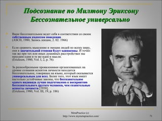 ППооддссооззннааннииее ппоо ММииллттооннуу ЭЭррииккссооннуу 
ББеессссооззннааттееллььннооее ууннииввееррссааллььнноо 
 ВВаашшее ббеессссооззннааттееллььннооее ввееддеетт ссееббяя вв ссооооттввееттссттввииии ссоо ссввооиимм 
 ЕЕссллии ссррааввннииттьь ммыышшллееннииее ии ээммооццииии ллююддеейй ппоо ввссееммуу ммиирруу,, 
ооннии вв ззннааччииттееллььнноойй ссттееппееннии ббууддуутт ооддииннааккооввыы.. ИИ ттооччнноо 
ттаакк жжее ппррии ттеехх ииллии иинныыхх ддуушшееввнныыхх рраассссттррооййссттвваахх ммыы 
ннааххооддиимм ооддннии ии ттее жжее ииддееии ии ммыыссллии.. 
((EErriicckkssoonn,, 11998800,, VVooll.. II,, 22,, pp.. 7766)) 
 ЗЗаа ррааззннооооббррааззнныыммии ппрроояяввллеенниияяммии ооррггааннииззоовваанннныыхх ннаа 
ууррооввннее ссооззннаанниияя аассппееккттоовв ллииччннооссттии ннааххооддииттссяя 
ббеессссооззннааттееллььннооее,, ггооввоорряящщееее ннаа яяззыыккее,, ккооттооррыыйй ооккааззыыввааееттссяя 
ууннииввееррссааллььнныымм ддлляя ввссеехх.. ББооллееее ттооггоо,, ээттоотт яяззыыкк ииммеееетт 
ннаассттооллььккоо ууссттооййччииввыыее ззааккоонныы,, ччттоо ббеессссооззннааттееллььннооее 
ооддннооггоо ииннддииввииддаа ллууччшшее ппооддггооттооввллеенноо кк ввооссппрриияяттииюю 
ббеессссооззннааттееллььннооггоо ддррууггооггоо ччееллооввееккаа,, ччеемм ссооззннааттееллььнныыее 
аассппееккттыы ллииччннооссттии [[11993388]].. 
((EErriicckkssoonn,, 11998800,, VVooll.. IIIIII,, 1199,, pp.. 118866)) 
MetaPractice (с) 
ссооббссттввеенннныымм ккооддееккссоомм ппооввееддеенниияя.. 
((AASSCCHH,, 11998800,, ЗЗааппииссьь ллееккццииии,, 22.. 0022.. 11996666)) 
http://www.mymetapractice.com/ 71 
