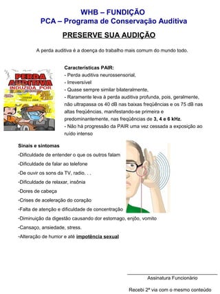 WHB – FUNDIÇÃO 
PCA – Programa de Conservação Auditiva 
PRESERVE SUA AUDIÇÃO 
A perda auditiva é a doença do trabalho mais comum do mundo todo. 
Características PAIR: 
- Perda auditiva neurossensorial, 
- Irreversível 
- Quase sempre similar bilateralmente, 
- Raramente leva à perda auditiva profunda, pois, geralmente, 
não ultrapassa os 40 dB nas baixas freqüências e os 75 dB nas 
altas freqüências, manifestando-se primeira e 
predominantemente, nas freqüências de 3, 4 e 6 kHz. 
- Não há progressão da PAIR uma vez cessada a exposição ao 
ruído intenso 
Sinais e sintomas 
-Dificuldade de entender o que os outros falam 
-Dificuldade de falar ao telefone 
-De ouvir os sons da TV, radio. . . 
-Dificuldade de relaxar, insônia 
-Dores de cabeça 
-Crises de aceleração do coração 
-Falta de atenção e dificuldade de concentração 
-Diminuição da digestão causando dor estomago, enjôo, vomito 
-Cansaço, ansiedade, stress. 
-Alteração de humor e até impotência sexual 
_________________________________ 
Assinatura Funcionário 
Recebi 2ª via com o mesmo conteúdo 
