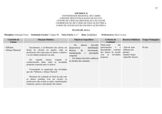57
APENDICE O
UNIVERSIDADE REGIONAL DO CARIRI
UNIDADE DESCENTRALIZADA DE IGUATU
CENTRO DE CIÊNCIAS BIOLÓGICAS E DA SAÚDE
COORDENAÇÃO DO CURSO DE EDUCAÇÃO FÍSICA
CURSO DE LICENCIATURA EM EDUCAÇÃO FÍSICA
PLANO DE AULA
Disciplina: Educação Física Instituição Escolar: Colégio JK Faixa Etária: 6 a 7 Data: 01/09/2014 Professor(es): Elton e Luiza,
Conteúdo de
Ensino
Situação Didática Objetivos Específicos Critérios de
Avaliação
Recursos Didáticos Tempo Pedagógico
- Silhueta
- Abraço Musical
Inicialmente, o acolhimento dos alunos em
forma de círculos na quadra, onde os
professores irão expor para os alunos o objetivo
e as atividades propostos na aula.
Em seguida iremos resgatar os
conhecimentos delas sobre as atividades
propostas expondo para os alunos,
Vivenciando as sequencias das atividades
que são “Silhueta e Abraço Musical”.
Momento de avaliação do final da aula com
os alunos reunidas e/ou em circulo, os
professores irão avaliar as ações, manifestações
corporais, gestos e percepções dos alunos.
- Os alunos deverão
desenvolver habilidades
básicas de locomoção,
manipulação e percepção
corporal.
- Os alunos deverão conhecer
as formas dos animais.
Observação das
participações e o
desempenho corporal
dos alunos de acordo
com as atividades
proposta.
- Sala de Aula
-Silhueta dos
animais
-Quadro Negro
-Aparelho Sonoro
50 min
 