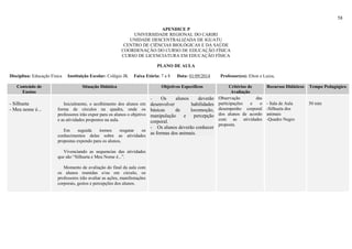 58
APENDICE P
UNIVERSIDADE REGIONAL DO CARIRI
UNIDADE DESCENTRALIZADA DE IGUATU
CENTRO DE CIÊNCIAS BIOLÓGICAS E DA SAÚDE
COORDENAÇÃO DO CURSO DE EDUCAÇÃO FÍSICA
CURSO DE LICENCIATURA EM EDUCAÇÃO FÍSICA
PLANO DE AULA
Disciplina: Educação Física Instituição Escolar: Colégio JK Faixa Etária: 7 a 8 Data: 01/09/2014 Professor(es): Elton e Luiza,
Conteúdo de
Ensino
Situação Didática Objetivos Específicos Critérios de
Avaliação
Recursos Didáticos Tempo Pedagógico
- Silhueta
- Meu nome é...
Inicialmente, o acolhimento dos alunos em
forma de círculos na quadra, onde os
professores irão expor para os alunos o objetivo
e as atividades propostos na aula.
Em seguida iremos resgatar os
conhecimentos delas sobre as atividades
propostas expondo para os alunos,
Vivenciando as sequencias das atividades
que são “Silhueta e Meu Nome é...”.
Momento de avaliação do final da aula com
os alunos reunidas e/ou em circulo, os
professores irão avaliar as ações, manifestações
corporais, gestos e percepções dos alunos.
- Os alunos deverão
desenvolver habilidades
básicas de locomoção,
manipulação e percepção
corporal.
- Os alunos deverão conhecer
as formas dos animais.
Observação das
participações e o
desempenho corporal
dos alunos de acordo
com as atividades
proposta.
- Sala de Aula
-Silhueta dos
animais
-Quadro Negro
50 min
 