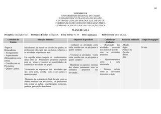 60
APENDICE R
UNIVERSIDADE REGIONAL DO CARIRI
UNIDADE DESCENTRALIZADA DE IGUATU
CENTRO DE CIÊNCIAS BIOLÓGICAS E DA SAÚDE
COORDENAÇÃO DO CURSO DE EDUCAÇÃO FÍSICA
CURSO DE LICENCIATURA EM EDUCAÇÃO FÍSICA
PLANO DE AULA
Disciplina: Educação Física Instituição Escolar: Colégio JK Faixa Etária: 9 a 10 Data: 05/09/2014 Professor(es): Elton e Luiza,
Conteúdo de
Ensino
Situação Didática Objetivos Específicos Critérios de
Avaliação
Recursos Didáticos Tempo Pedagógico
-Jogos e
Brincadeiras
- Alongamento
- Aquecimento
(Brincadeira corre
cotia).
- Corrida com os
Pés juntos.
- Quatro Cantos.
Inicialmente, os alunos em círculos na quadra, os
professores irão expor para os alunos o objetivo e
as atividades propostas na aula.
Em seguida iremos resgatar os conhecimentos
delas sobre as brincadeiras propostas expondo
para os alunos e mostrar as possibilidades de
construir as atividades em grupo.
Vivenciando as sequencias das atividades que
são: corre cotia, corrida com os pés juntos e
quatro campos.
Momento de avaliação do final da aula com os
alunos reunidas e/ou em circulo, os professores
irão avaliar as ações, manifestações corporais,
gestos e percepções dos alunos.
- Conhecer as atividades corre
cotia, corrida com os pés juntos e
quatro campos.
- Vivenciar as atividades “corre
cotia, corrida com os pés juntos e
quatro campos”.
- Manifestar os aspectos motores
dos alunos juntamente com os
estímulos propostos nas
atividades..
- Observação das
atividades corporais
dos alunos de acordo
com as atividades
propostas.
- Questionamentos
sobre a aula
ministrada.
- Sínteses verbais
sobre as atividades
propostas na aula
- Quadra
-Apito
-Pedaços de
-Tecidos
- Bolas
- Giz
50 min
 