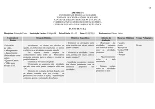 61
APENDICE S
UNIVERSIDADE REGIONAL DO CARIRI
UNIDADE DESCENTRALIZADA DE IGUATU
CENTRO DE CIÊNCIAS BIOLÓGICAS E DA SAÚDE
COORDENAÇÃO DO CURSO DE EDUCAÇÃO FÍSICA
CURSO DE LICENCIATURA EM EDUCAÇÃO FÍSICA
PLANO DE AULA
Disciplina: Educação Física Instituição Escolar: Colégio JK Faixa Etária: 11 a 13 Data: 05/09/2014 Professor(es): Elton e Luiza,
Conteúdo de
Ensino
Situação Didática Objetivos Específicos Critérios de
Avaliação
Recursos Didáticos Tempo Pedagógico
- Iniciação
ao vôlei.
- Alongamento
- Aquecimento
(Brincadeira corre
cotia).
- Quatro Cantos.
- Vôlei com
tecidos TNT.
Inicialmente, os alunos em círculos na
quadra, os professores irão expor para os alunos
o objetivo e as atividades propostos na aula.
Em seguida iremos resgatar os
conhecimentos delas sobre as brincadeiras
propostas expondo para os alunos e mostrar as
possibilidades de
construir as atividades em grupo.
Vivenciando as sequencias das atividades
que são: corre cotia, quatro campos e vôlei com
TNT.
Momento de avaliação do final da aula com
os alunos reunidas e/ou em circulo, os
professores irão avaliar as ações, manifestações
corporais, gestos e percepções dos alunos.
- Conhecer as atividades corre
cotia, corrida com os pés juntos e
quatro campos.
- Vivenciar as atividades “corre
cotia, corrida com os pés juntos e
quatro campos”.
- Manifestar os aspectos motores
dos alunos juntamente com os
estímulos propostos nas
atividades..
- Observação das
atividades corporais
dos alunos de acordo
com as atividades
propostas.
- Questionamentos
sobre a aula
ministrada.
- Sínteses verbais
sobre as atividades
propostas na aula
- Quadra
-Apito
-Pedaços de
Tecidos TNT
- Bolas
- Bexigas
50 min
 