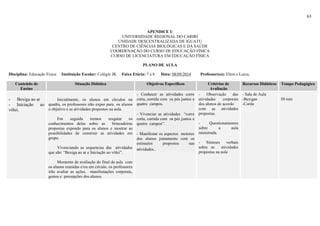 63
APENDICE U
UNIVERSIDADE REGIONAL DO CARIRI
UNIDADE DESCENTRALIZADA DE IGUATU
CENTRO DE CIÊNCIAS BIOLÓGICAS E DA SAÚDE
COORDENAÇÃO DO CURSO DE EDUCAÇÃO FÍSICA
CURSO DE LICENCIATURA EM EDUCAÇÃO FÍSICA
PLANO DE AULA
Disciplina: Educação Física Instituição Escolar: Colégio JK Faixa Etária: 7 a 8 Data: 08/09/2014 Professor(es): Elton e Luiza,
Conteúdo de
Ensino
Situação Didática Objetivos Específicos Critérios de
Avaliação
Recursos Didáticos Tempo Pedagógico
- Bexiga ao ar
- Iniciação ao
vôlei.
Inicialmente, os alunos em círculos na
quadra, os professores irão expor para os alunos
o objetivo e as atividades propostos na aula.
Em seguida iremos resgatar os
conhecimentos delas sobre as brincadeiras
propostas expondo para os alunos e mostrar as
possibilidades de construir as atividades em
grupo.
Vivenciando as sequencias das atividades
que são: “Bexiga ao ar e Iniciação ao vôlei”.
Momento de avaliação do final da aula com
os alunos reunidas e/ou em circulo, os professores
irão avaliar as ações, manifestações corporais,
gestos e percepções dos alunos.
- Conhecer as atividades corre
cotia, corrida com os pés juntos e
quatro campos.
- Vivenciar as atividades “corre
cotia, corrida com os pés juntos e
quatro campos”.
- Manifestar os aspectos motores
dos alunos juntamente com os
estímulos propostos nas
atividades..
- Observação das
atividades corporais
dos alunos de acordo
com as atividades
propostas.
- Questionamentos
sobre a aula
ministrada.
- Sínteses verbais
sobre as atividades
propostas na aula
- Sala de Aula
-Bexigas
-Corda
50 min
 