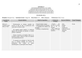 49
APENDICE F
UNIVERSIDADE REGIONAL DO CARIRI
UNIDADE DESCENTRALIZADA DE IGUATU
CENTRO DE CIÊNCIAS BIOLÓGICAS E DA SAÚDE
COORDENAÇÃO DO CURSO DE EDUCAÇÃO FÍSICA
CURSO DE LICENCIATURA EM EDUCAÇÃO FÍSICA
PLANO DE AULA
Disciplina: Educação Física Instituição Escolar: Colégio JK Faixa Etária: 8 a 9 Data: 18/08/2014 Professor(es): Elton e Luiza,
Conteúdo de
Ensino
Situação Didática Objetivos Específicos Critérios de
Avaliação
Recursos Didáticos Tempo Pedagógico
-Bola ao ar
-Caminho Oculto
-Bola no Túnel
Primeiramente as crianças sentadas em
circulo na sala de aula, os professores irão
expor para os alunos a aula.
Em seguida iremos resgatar se conhecem
alguma das atividades em questão e se sabem
efetuar o rolamento.
Iremos vivenciar as atividades: Bola ao ar,
Caminho Oculto e Bola no Túnel. De maneira
mais apropriada possível.
O momento de avaliação no final da aula
com as crianças sentadas em circulo, os
professores irão avaliar as ações,
manifestações e as percepções das crianças.
- Noção de tempo e espaço
- Aperfeiçoamento do rolamento
- A interação das crianças nas
atividades.
- Confiança e companheirismo.
-_Vivencia das
atividades de acordo
com o que foi
solicitado.
- Fazer a prática das
atividades de forma
satisfatória.
- Bola
- Quadra
- Corda
- Garrafas Pet
- Cabo de Vassoura
- Bambolês
- Venda
50 min
 