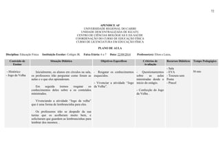 72
APENDICE AF
UNIVERSIDADE REGIONAL DO CARIRI
UNIDADE DESCENTRALIZADA DE IGUATU
CENTRO DE CIÊNCIAS BIOLÓGICAS E DA SAÚDE
COORDENAÇÃO DO CURSO DE EDUCAÇÃO FÍSICA
CURSO DE LICENCIATURA EM EDUCAÇÃO FÍSICA
PLANO DE AULA
Disciplina: Educação Física Instituição Escolar: Colégio JK Faixa Etária: 6 a 7 Data: 22/09/2014 Professor(es): Elton e Luiza,
Conteúdo de
Ensino
Situação Didática Objetivos Específicos Critérios de
Avaliação
Recursos Didáticos Tempo Pedagógico
- Histórico
- Jogo da Velha
Inicialmente, os alunos em círculos na sala,
os professores irão perguntar como foram as
aulas e o que eles aprenderam.
Em seguida iremos resgatar os
conhecimentos deles sobre a os conteúdos
ministrados.
Vivenciando a atividade “Jogo da velha”
que é uma forma de lembrancinha para eles.
Os professores irão se despedir da sua
turma que os acolheram muito bem, e
solicitaram que guardem as lembrancinhas para
lembrar dos mesmos. .
- Resgatar os conhecimentos
esquecidos.
- Vivenciar a atividade “Jogo
da Velha”.
- Questionamentos
sobre as aulas
ministradas desde o
inicio do estágio.
- Confecção do Jogo
da Velha .
- Sala
- EVA
- Tesoura sem
Ponta
- Pincel
50 min
 