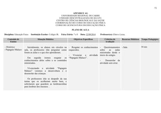 73
APENDICE AG
UNIVERSIDADE REGIONAL DO CARIRI
UNIDADE DESCENTRALIZADA DE IGUATU
CENTRO DE CIÊNCIAS BIOLÓGICAS E DA SAÚDE
COORDENAÇÃO DO CURSO DE EDUCAÇÃO FÍSICA
CURSO DE LICENCIATURA EM EDUCAÇÃO FÍSICA
PLANO DE AULA
Disciplina: Educação Física Instituição Escolar: Colégio JK Faixa Etária: 7 a 8 Data: 22/09/2014 Professor(es): Elton e Luiza,
Conteúdo de
Ensino
Situação Didática Objetivos Específicos Critérios de
Avaliação
Recursos Didáticos Tempo Pedagógico
- Histórico
- Papagaio Maluco
Inicialmente, os alunos em círculos na
sala, os professores irão perguntar como
foram as aulas e o que eles aprenderam.
Em seguida iremos resgatar os
conhecimentos deles sobre a os conteúdos
ministrados.
Vivenciando a atividade “Papagaio
Maluco” veremos a desenvoltura e o
desenrolar das crianças.
Os professores irão se despedir da sua
turma que os acolheram muito bem, e
solicitaram que guardem as lembrancinhas
para lembrar dos mesmos. .
- Resgatar os conhecimentos
esquecidos.
- Vivenciar a atividade
“Papagaio Maluco”.
- Questionamentos
sobre as aulas
ministradas desde o
inicio do estágio.
- Desenrolar da
atividade sem errar.
- Sala 50 min
 