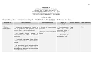 74
APENDICE AH
UNIVERSIDADE REGIONAL DO CARIRI
UNIDADE DESCENTRALIZADA DE IGUATU
CENTRO DE CIÊNCIAS BIOLÓGICAS E DA SAÚDE
COORDENAÇÃO DO CURSO DE EDUCAÇÃO FÍSICA
CURSO DE LICENCIATURA EM EDUCAÇÃO FÍSICA
PLANO DE AULA
Disciplina: Educação Física Instituição Escolar: Colégio JK Faixa Etária: 8 a 9 Data: 22/09/2014 Professor(es): Elton e Luiza,
Conteúdo de
Ensino
Situação Didática Objetivos Específicos Critérios de
Avaliação
Recursos Didáticos Tempo Pedagógico
- Histórico
- Trem Maluco
Inicialmente, os alunos em círculos na
sala, os professores irão perguntar como
foram as aulas e o que eles aprenderam.
Em seguida iremos resgatar os
conhecimentos deles sobre a os conteúdos
ministrados.
Vivenciando a atividade “Trem Maluco”
veremos a desenvoltura e o desenrolar das
crianças.
Os professores irão se despedir da sua
turma que os acolheram muito bem, e
solicitaram que guardem as lembrancinhas
para lembrar dos mesmos. .
- Resgatar os conhecimentos
esquecidos.
- Vivenciar a atividade “Trem
Maluco”.
- Questionamentos
sobre as aulas
ministradas desde o
inicio do estágio.
- Desenrolar da
atividade sem errar.
- Sala
- Bola
50 min
 