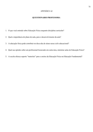 75
APENDICE AJ
QUESTIONARIO PROFESSORA
1. O que você entende sobre Educação Física enquanto disciplina curricular?
2. Qual a importância do plano de aula, para o desenvolvimento da aula?
3. A educação física pode contribuir no dia-a-dia do aluno nesse ciclo educacional?
4. Qual sua opinião sobre um profissional licenciado em outra área, ministrar aulas de Educação Física?
5. A escola oferece suporte ”materiais” para o ensino da Educação Física na Educação Fundamental?
 