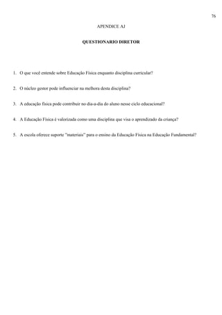 76
APENDICE AJ
QUESTIONARIO DIRETOR
1. O que você entende sobre Educação Física enquanto disciplina curricular?
2. O núcleo gestor pode influenciar na melhora desta disciplina?
3. A educação física pode contribuir no dia-a-dia do aluno nesse ciclo educacional?
4. A Educação Física é valorizada como uma disciplina que visa o aprendizado da criança?
5. A escola oferece suporte ”materiais” para o ensino da Educação Física na Educação Fundamental?
 