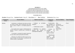 52
APENDICE I
UNIVERSIDADE REGIONAL DO CARIRI
UNIDADE DESCENTRALIZADA DE IGUATU
CENTRO DE CIÊNCIAS BIOLÓGICAS E DA SAÚDE
COORDENAÇÃO DO CURSO DE EDUCAÇÃO FÍSICA
CURSO DE LICENCIATURA EM EDUCAÇÃO FÍSICA
PLANO DE AULA
Disciplina: Educação Física Instituição Escolar: Colégio JK Faixa Etária: 6 a 7 Data: 25/08/2014 Professor(es): Elton e Luiza,
Conteúdo de
Ensino
Situação Didática Objetivos Específicos Critérios de
Avaliação
Recursos Didáticos Tempo Pedagógico
Boliche Inicialmente, o acolhimento dos alunos em forma
de círculos no pátio, onde os professores irão expor
para os alunos o objetivo e a atividade proposta na
aula.
Em seguida iremos resgatar a fundamentação do
Boliche e mostrar o material para a confecção do
mesmo;
Vivenciando a construção do próprio material de
uso que serão os pinos para pratica do boliche.
Momento de avaliação do final da aula com os
alunos reunidas e/ou em circulo, os professores irão
avaliar as ações e a participação.
- Conhecer as atividades
“Boliche”.
- Confeccionar os pinos
- Manifestar os aspectos
motores dos alunos na
construção do material.
- Conhecimento
das atividades de
“Boliche” que foi
exposta na aula.
- vivencia da
atividade de
acordo com as
regras do boliche.
- Manifestação
corporal dos
alunos de acordo
com a atividade.
- Pátio
- Garrafas Pet
- Bola de Frescobol
- Tinta
- Cartolina
- Fita Colorida
- Areia
50 min
 