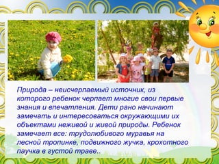 Природа – неисчерпаемый источник, из
которого ребенок черпает многие свои первые
знания и впечатления. Дети рано начинают
замечать и интересоваться окружающими их
объектами неживой и живой природы. Ребенок
замечает все: трудолюбивого муравья на
лесной тропинке, подвижного жучка, крохотного
паучка в густой траве..
 