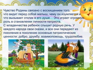 Чувство Родины связано с восхищением того,
что видит перед собой малыш, чему он изумляется и
что вызывает отклик в его душе… Это играет огромную
роль в становлении личности патриота.
С младенчества ребенок слышит родную речь. У
каждого народа свои сказки, и все они передают из
поколения в поколение основные патриотические
ценности: добро, дружбу, взаимопомощь, трудолюбие.
 