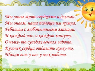 Мы учим жить сердцами и делами.
Мы знаем, наша помощь им нужна,
Ребятам с любопытными глазами.
И каждый час, и каждую минуту,
О чьих- то судьбах вечная забота.
Кусочек сердца отдавать кому-то,
Такая вот у нас у всех работа.
 