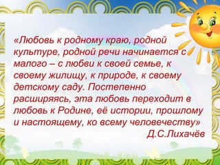 «Любовь к родному краю, родной
культуре, родной речи начинается с
малого – с любви к своей семье, к
своему жилищу, к природе, к своему
детскому саду. Постепенно
расширяясь, эта любовь переходит в
любовь к Родине, её истории, прошлому
и настоящему, ко всему человечеству»
Д.С.Лихачёв
 