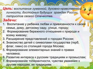 Цель: воспитание гуманной, духовно-нравственной
личности, достойных будущих граждан России,
патриотов своего Отечества.
Задачи:
1. Воспитание у ребенка любви и привязанности к своей
семье, дому, детскому саду, улице, городу;
2. Формирование бережного отношения к природе и
всему живому;
3. Расширение представлений о городах России;
4. Знакомство детей с символами государства (герб,
флаг, гимн) со столицей города Москва;
5. Формирование элементарных знаний о правах
человека;
6. Развитие интереса к русским традициям и промыслам;
7. Формирование толерантности, чувства уважения к
другим народам, их традициям.
 