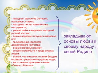 - народный фольклор (потешки,
пословицы, сказки);
- народные песни, музыкальные
инструменты;
- умение найти и выделить народный
русский костюм;
- знание народных игрушек и народных
игр;
- произведения народного
декоративного искусства;
- знание народных примет;
- особенностей быта и труда русских
людей;
- знаний, чем питались и каким блюдам
отдавали предпочтение русские люди;
- как отмечали праздники и какие
обычаи соблюдали.
закладывают
основы любви к
своему народу , к
своей Родине
 