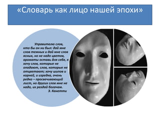«Словарь как лицо нашей эпохи»
Управителю слов,
кто бы он ни был: дай мне
слов темных и дай мне слов
ясных, но не надо цветов,
ароматы оставь для себя, я
хочу слов, которые не
опадают, слов, которые не
отцветают; хочу шипов и
корней, и изредка, очень
редко – просвечивающий
лист, но других слов мне не
надо, их раздай богачам.
Э. Канетти
 