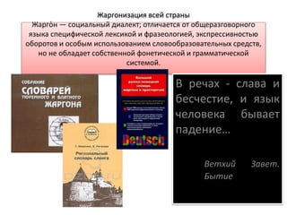 Жаргонизация всей страны
Жарго́н — социальный диалект; отличается от общеразговорного
языка специфической лексикой и фразеологией, экспрессивностью
оборотов и особым использованием словообразовательных средств,
но не обладает собственной фонетической и грамматической
системой.
В речах - слава и
бесчестие, и язык
человека бывает
падение…
Ветхий Завет.
Бытие
 