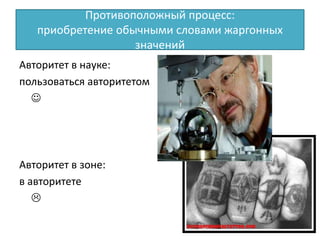 Противоположный процесс:
приобретение обычными словами жаргонных
значений
Авторитет в науке:
пользоваться авторитетом

Авторитет в зоне:
в авторитете

 