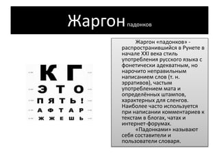 Жаргонпадонков
Жаргон «падонков» -
распространившийся в Рунете в
начале XXI века стиль
употребления русского языка c
фонетически адекватным, но
нарочито неправильным
написанием слов (т. н.
эрративов), частым
употреблением мата и
определённых штампов,
характерных для сленгов.
Наиболее часто используется
при написании комментариев к
текстам в блогах, чатах и
интернет-форумах.
«Падонками» называют
себя составители и
пользователи словаря.
 