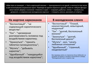 «Мая твая нэ панимает…» Часть жаргонной лексики — принадлежность не одной, а многих (в том числе
и уже исчезнувших) социальных групп. Переходя из одного жаргона в другой, слова их «общего фонда»
могут менять форму и значение: «темнить» в арго — «скрывать добычу», потом — «хитрить (на
допросе)», в современном молодежном жаргоне — «говорить неясно, увиливать от ответа».
На жаргоне наркоманов
• "беспонтовый" - "не
содержащий наркотического
вещества".
• "Гон" - "чрезмерная
разговорчивость человека под
воздействием наркотика;
• "Закинуться" - "принять
таблетки-галлюциногены";
• "Мутить" - "добывать
наркотик";
• "Удолбанный" - "находящийся
под воздействием наркотика";
В молодежном сленге
• "беспонтовый" - "Плохой,
некачественный, невыгодный,
неудачный"
• "Гон" - "долгий, бесполезный
монолог"
• "Закинуться" - "долгий,
бесполезный диалог"
• "Мутить" - мол. "начать
любовные отношения"
• "Удолбанный" - "странный,
неадекватный"
Все примеры взяты со странички Анны Бабиной, на
которой составлен и активно пополняется словарь
"Молодежный сленг и жаргон нар
 