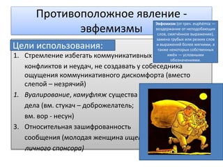 Противоположное явление -
эвфемизмы
Цели использования:
1. Стремление избегать коммуникативных
конфликтов и неудач, не создавать у собеседника
ощущения коммуникативного дискомфорта (вместо
слепой – незрячий)
1. Вуалирование, камуфляж существа
дела (вм. стукач – доброжелатель;
вм. вор - несун)
3. Относительная зашифрованность
сообщения (молодая женщина ищет
личного спонсора)
Цели использования:
Эвфемизм (от греч. euphémia —
воздержание от неподобающих
слов, смягчённое выражение),
замена грубых или резких слов
и выражений более мягкими, а
также некоторых собственных
имён — условными
обозначениями.
 