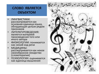 СЛОВО ЯВЛЯЕТСЯ
ОБЪЕКТОМ
• ЛИНГВИСТИКИ:
рассматривается как
основная единица языка,
обладающая целым рядом
признаков
• ЛИТЕРАТУРОВЕДЕНИЯ:
является материей
произведения того или
иного автора
• ФИЗИОЛОГИИ: понимается
как некий код речи
• МЕДИЦИНЫ:
рассматривается как некое
своеобразное лекарство
(словотерапия)
• ПСИХОЛОГИИ: оценивается
как единица мышления
 