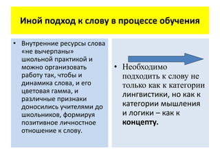 Иной подход к слову в процессе обучения
• Внутренние ресурсы слова
«не вычерпаны»
школьной практикой и
можно организовать
работу так, чтобы и
динамика слова, и его
цветовая гамма, и
различные признаки
доносились учителями до
школьников, формируя
позитивное личностное
отношение к слову.
• Необходимо
подходить к слову не
только как к категории
лингвистики, но как к
категории мышления
и логики – как к
концепту.
 