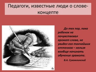 Педагоги, известные люди о слове-
концепте
До тех пор, пока
ребенок не
почувствовал
аромат слова, не
увидел его тончайших
оттенков – нельзя
вообще начинать
обучение грамоте.
В.А. Сухомлинский
 