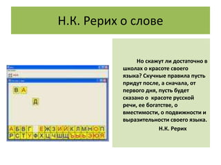 Н.К. Рерих о слове
Но скажут ли достаточно в
школах о красоте своего
языка? Скучные правила пусть
придут после, а сначала, от
первого дня, пусть будет
сказано о красоте русской
речи, ее богатстве, о
вместимости, о подвижности и
выразительности своего языка.
Н.К. Рерих
 