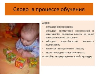 Слово в процессе обучения
Слово:
- передает информацию;
- обладает энергетикой (позитивной и
негативной), способно влиять на наше
психологическое состояние;
- обладает способностью вызывать
ассоциации;
- является инструментом мысли;
- может передавать новые смыслы;
- способно аккумулировать в себе культуру.
 