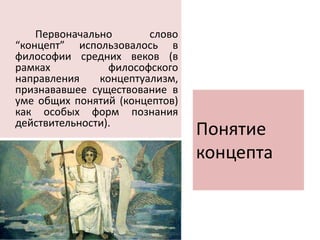 Понятие
концепта
Первоначально слово
“концепт” использовалось в
философии средних веков (в
рамках философского
направления концептуализм,
признававшее существование в
уме общих понятий (концептов)
как особых форм познания
действительности).
 