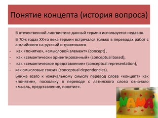 Понятие концепта (история вопроса)
В отечественной лингвистике данный термин используется недавно.
В 70-х годах ХХ-го века термин встречался только в переводах работ с
английского на русский и трактовался
- как «понятие», «смысловой элемент» (concept) ,
- как «семантически ориентированный» (conceptual based),
- как «семантическое представление» (conceptual representation),
- как смысловые связи» (conceptual dependencies).
Ближе всего к изначальному смыслу перевод слова «концепт» как
«понятие», поскольку в переводе с латинского слово означало
«мысль, представление, понятие».
 