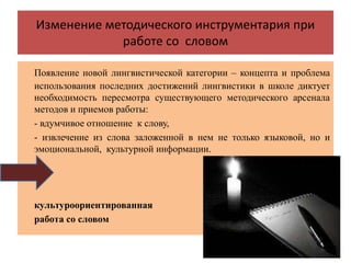 Изменение методического инструментария при
работе со словом
Появление новой лингвистической категории – концепта и проблема
использования последних достижений лингвистики в школе диктует
необходимость пересмотра существующего методического арсенала
методов и приемов работы:
- вдумчивое отношение к слову,
- извлечение из слова заложенной в нем не только языковой, но и
эмоциональной, культурной информации.
культуроориентированная
работа со словом
 
