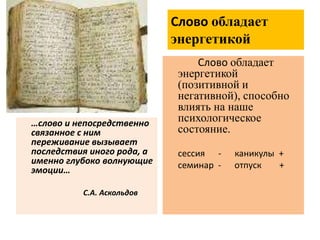 Слово обладает
энергетикой
…слово и непосредственно
связанное с ним
переживание вызывает
последствия иного рода, а
именно глубоко волнующие
эмоции…
С.А. Аскольдов
Слово обладает
энергетикой
(позитивной и
негативной), способно
влиять на наше
психологическое
состояние.
сессия - каникулы +
семинар - отпуск +
 