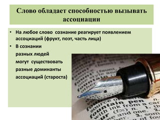 Слово обладает способностью вызывать
ассоциации
• На любое слово сознание реагирует появлением
ассоциаций (фрукт, поэт, часть лица)
• В сознании
разных людей
могут существовать
разные доминанты
ассоциаций (староста)
 